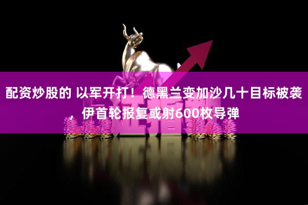 配资炒股的 以军开打！德黑兰变加沙几十目标被袭，伊首轮报复或射600枚导弹