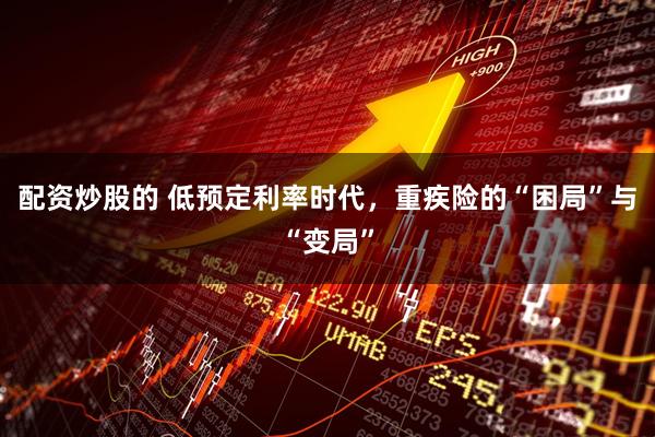 配资炒股的 低预定利率时代，重疾险的“困局”与“变局”