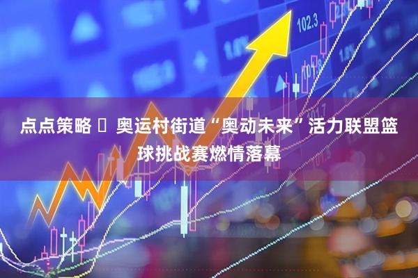 点点策略 ​奥运村街道“奥动未来”活力联盟篮球挑战赛燃情落幕