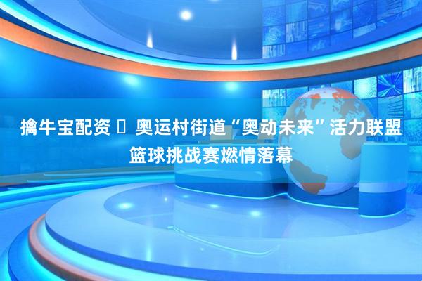 擒牛宝配资 ​奥运村街道“奥动未来”活力联盟篮球挑战赛燃情落幕