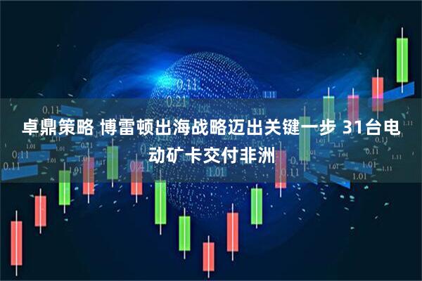 卓鼎策略 博雷顿出海战略迈出关键一步 31台电动矿卡交付非洲