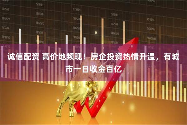 诚信配资 高价地频现！房企投资热情升温，有城市一日收金百亿