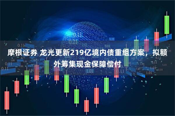 摩根证券 龙光更新219亿境内债重组方案，拟额外筹集现金保障偿付