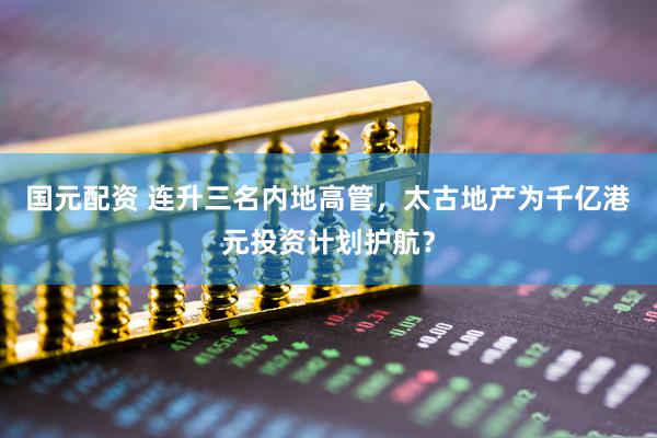 国元配资 连升三名内地高管，太古地产为千亿港元投资计划护航？