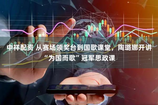中祥配资 从赛场领奖台到国歌课堂，陶璐娜开讲“为国而歌”冠军思政课