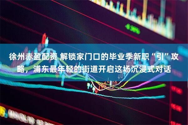 徐州赤盈配资 解锁家门口的毕业季新职“引”攻略，浦东最年轻的街道开启这场沉浸式对话