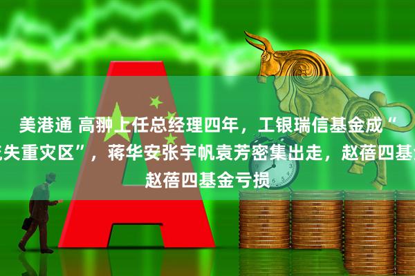 美港通 高翀上任总经理四年，工银瑞信基金成“人才流失重灾区”，蒋华安张宇帆袁芳密集出走，赵蓓四基金亏损