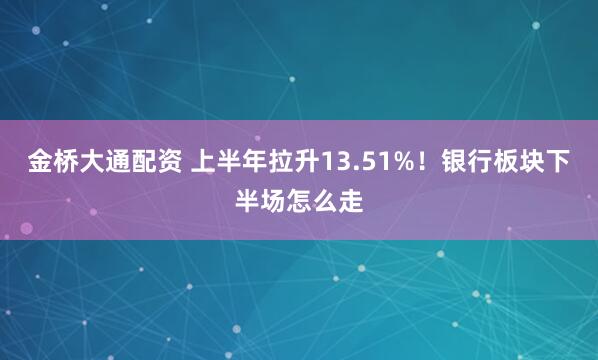 金桥大通配资 上半年拉升13.51%！银行板块下半场怎么走