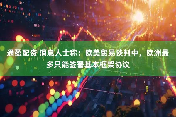 通盈配资 消息人士称：欧美贸易谈判中，欧洲最多只能签署基本框架协议