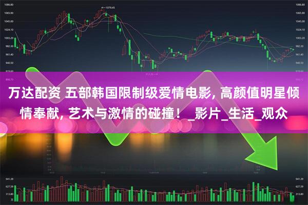 万达配资 五部韩国限制级爱情电影, 高颜值明星倾情奉献, 艺术与激情的碰撞！_影片_生活_观众
