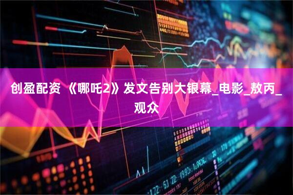 创盈配资 《哪吒2》发文告别大银幕_电影_敖丙_观众