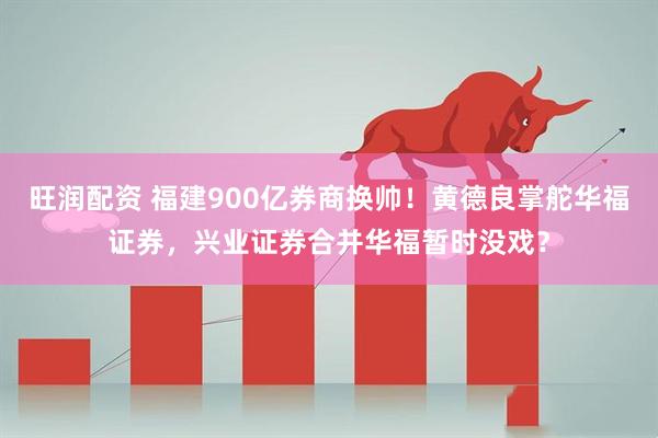 旺润配资 福建900亿券商换帅！黄德良掌舵华福证券，兴业证券合并华福暂时没戏？