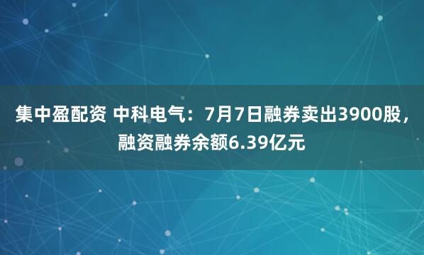 集中盈配资 中科电气：7月7日融券卖出3900股，融资融券余额6.39亿元