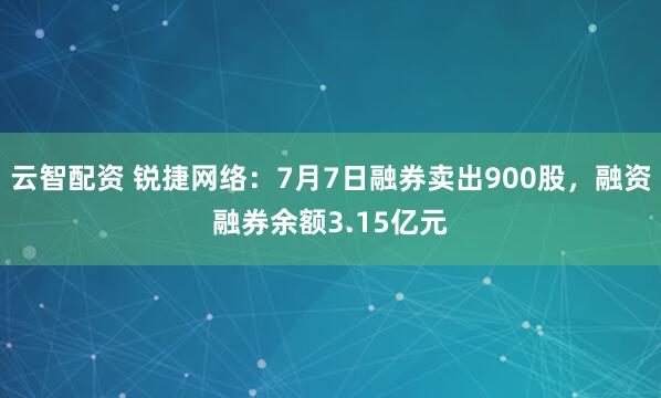 云智配资 锐捷网络：7月7日融券卖出900股，融资融券余额3.15亿元