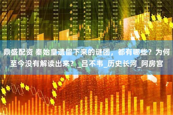 鼎盛配资 秦始皇遗留下来的谜团，都有哪些？为何至今没有解读出来？_吕不韦_历史长河_阿房宫