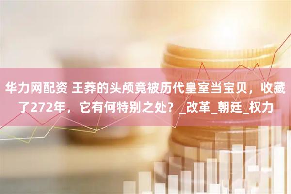 华力网配资 王莽的头颅竟被历代皇室当宝贝，收藏了272年，它有何特别之处？_改革_朝廷_权力