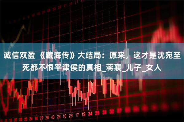 诚信双盈 《藏海传》大结局：原来，这才是沈宛至死都不恨平津侯的真相_蒋襄_儿子_女人