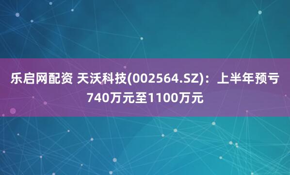 乐启网配资 天沃科技(002564.SZ)：上半年预亏740万元至1100万元