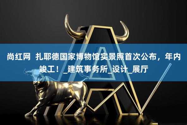 尚红网  扎耶德国家博物馆实景照首次公布，年内竣工！_建筑事务所_设计_展厅