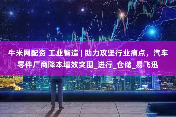 牛米网配资 工业智造 | 助力攻坚行业痛点，汽车零件厂商降本增效突围_进行_仓储_易飞迅