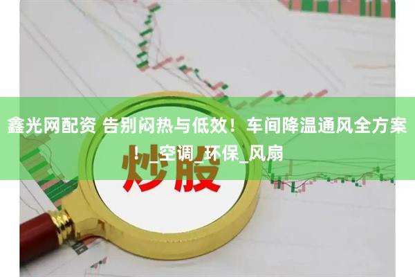 鑫光网配资 告别闷热与低效！车间降温通风全方案！_空调_环保_风扇