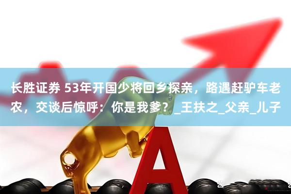 长胜证券 53年开国少将回乡探亲，路遇赶驴车老农，交谈后惊呼：你是我爹？_王扶之_父亲_儿子