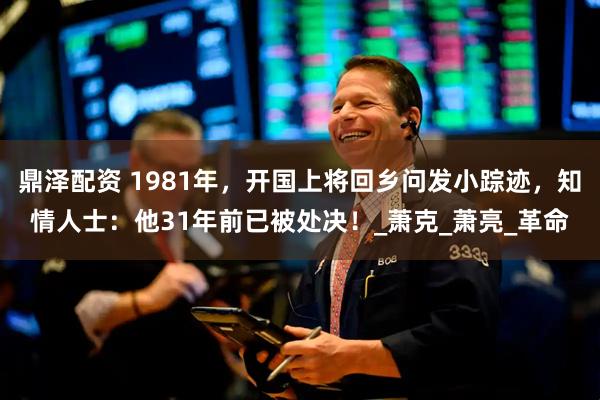 鼎泽配资 1981年，开国上将回乡问发小踪迹，知情人士：他31年前已被处决！_萧克_萧亮_革命