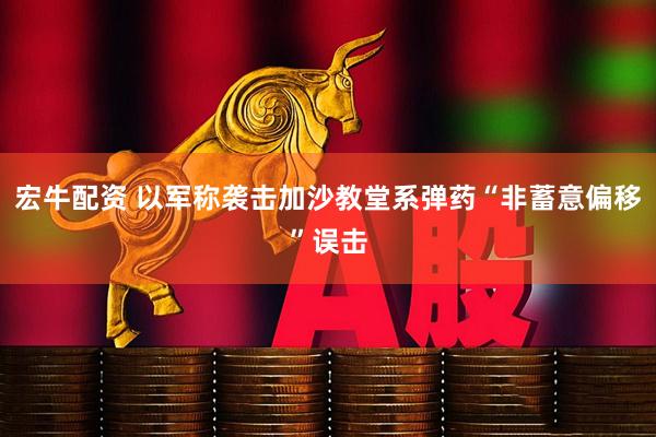 宏牛配资 以军称袭击加沙教堂系弹药“非蓄意偏移”误击