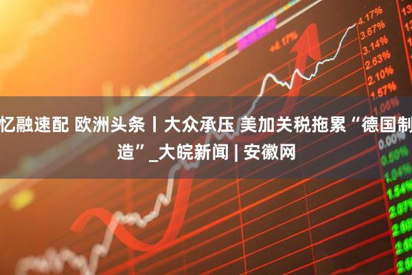 忆融速配 欧洲头条丨大众承压 美加关税拖累“德国制造”_大皖新闻 | 安徽网