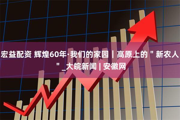 宏益配资 辉煌60年·我们的家园｜高原上的＂新农人＂_大皖新闻 | 安徽网