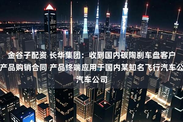 金谷子配资 长华集团：收到国内碳陶刹车盘客户的产品购销合同 产品终端应用于国内某知名飞行汽车公司