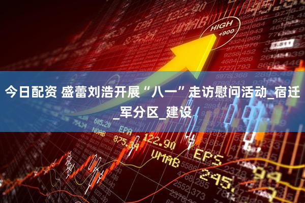 今日配资 盛蕾刘浩开展“八一”走访慰问活动_宿迁_军分区_建设