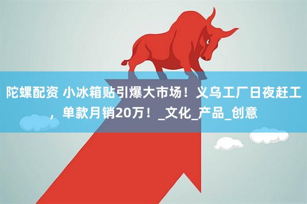 陀螺配资 小冰箱贴引爆大市场！义乌工厂日夜赶工，单款月销20万！_文化_产品_创意