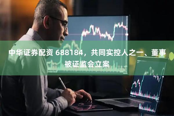 中华证券配资 688184，共同实控人之一、董事被证监会立案