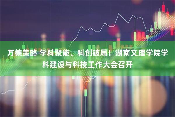 万德策略 学科聚能、科创破局!湖南文理学院学科建设与科技工作大会召开