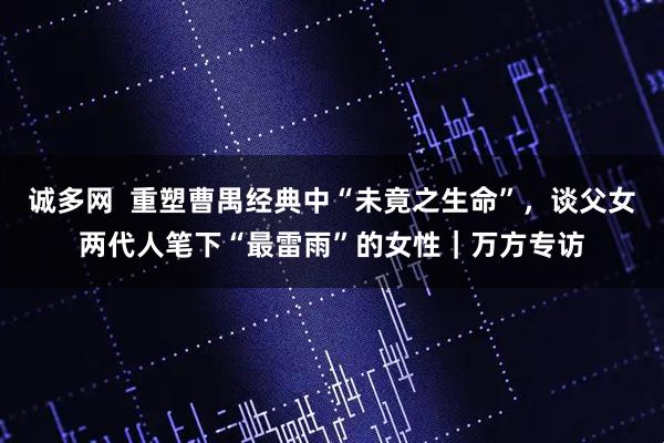 诚多网  重塑曹禺经典中“未竟之生命”，谈父女两代人笔下“最雷雨”的女性｜万方专访