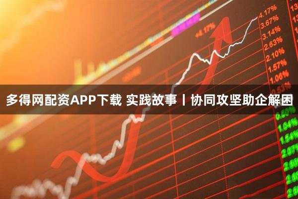 多得网配资APP下载 实践故事丨协同攻坚助企解困