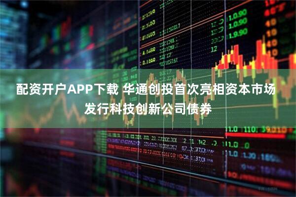 配资开户APP下载 华通创投首次亮相资本市场 发行科技创新公司债券
