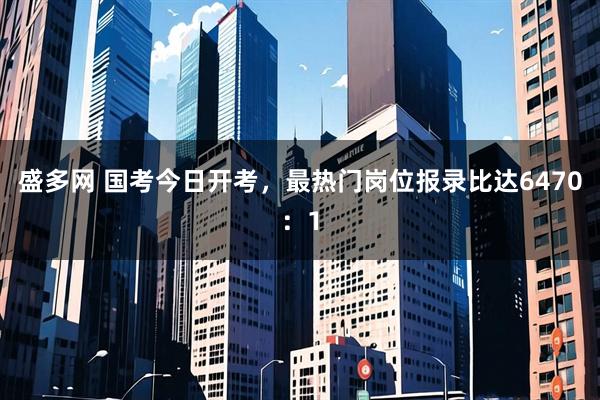 盛多网 国考今日开考，最热门岗位报录比达6470：1