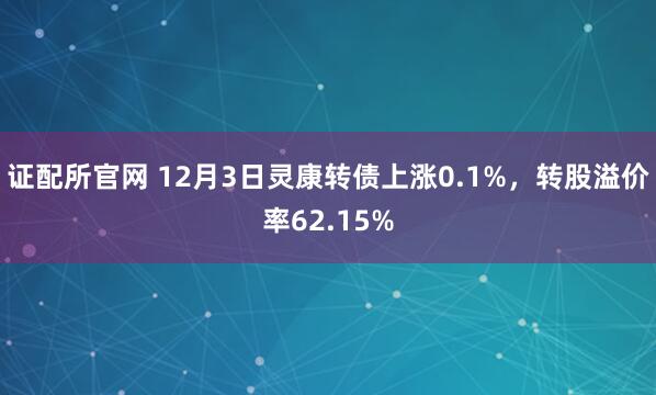 证配所官网 12月3日灵康转债上涨0.1%，转股溢价率62.15%