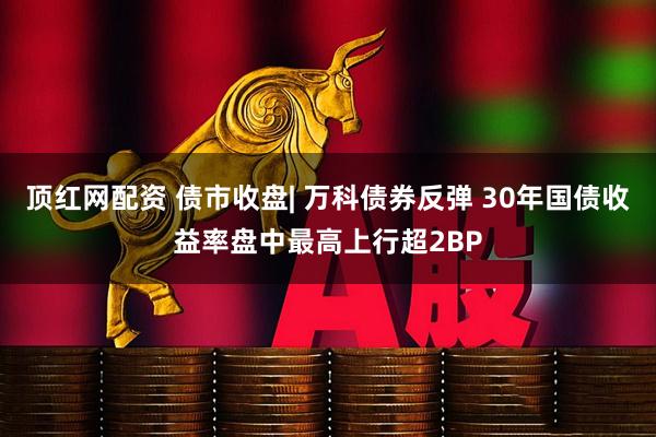 顶红网配资 债市收盘| 万科债券反弹 30年国债收益率盘中最高上行超2BP