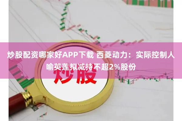 炒股配资哪家好APP下载 西菱动力：实际控制人喻英莲拟减持不超2%股份