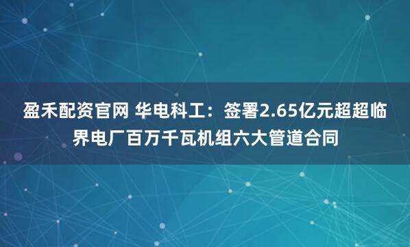 盈禾配资官网 华电科工:签署2.65亿元超超临界电厂百万千瓦机组六大管道合同
