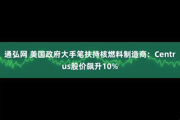 通弘网 美国政府大手笔扶持核燃料制造商：Centrus股价飙升10%