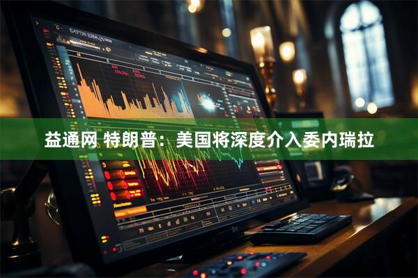 益通网 特朗普：美国将深度介入委内瑞拉