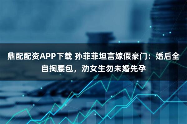 鼎配配资APP下载 孙菲菲坦言嫁假豪门:婚后全自掏腰包,劝女生勿未婚先孕