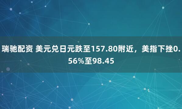 瑞驰配资 美元兑日元跌至157.80附近,美指下挫0.56%至98.45