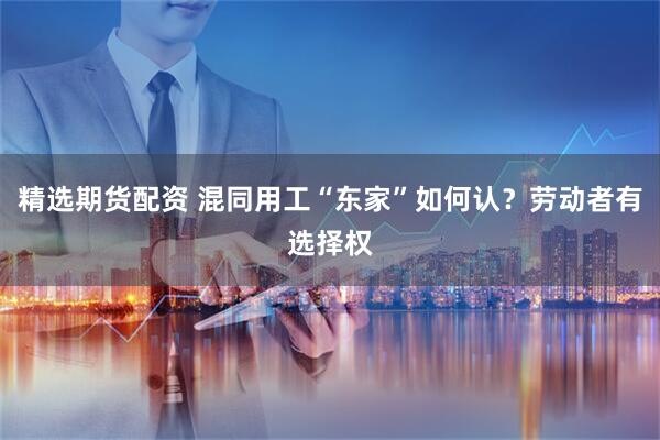 精选期货配资 混同用工“东家”如何认？劳动者有选择权