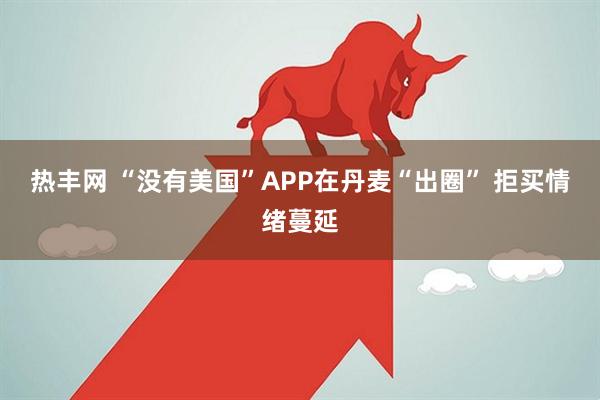 热丰网 “没有美国”APP在丹麦“出圈” 拒买情绪蔓延