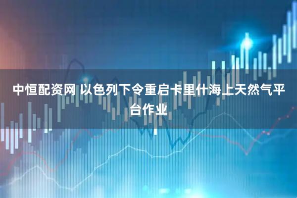 中恒配资网 以色列下令重启卡里什海上天然气平台作业